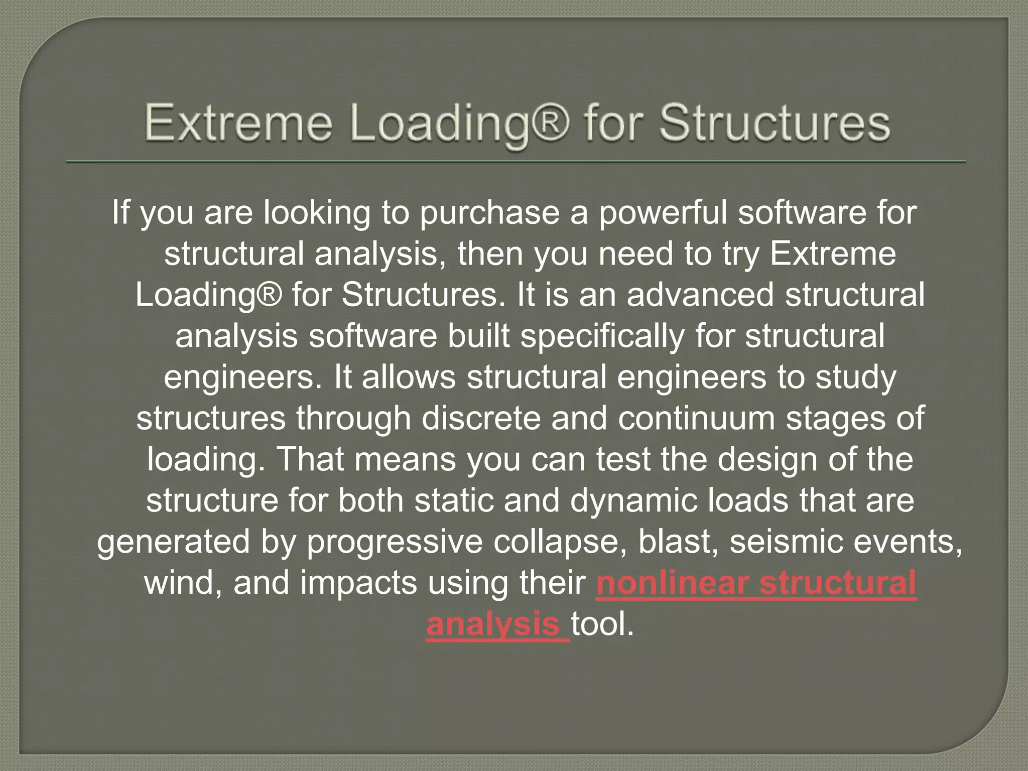 If you are looking to purchase a powerful software for
structural analysis, then you need to try Extreme
Loading® for Structures. It is an advanced structural
analysis software built specifically for structural
engineers. It allows structural engineers to study
structures through discrete and continuum stages of
loading. That means you can test the design of the
structure for both static and dynamic loads that are
generated by progressive collapse, blast, seismic events,
wind, and impacts using their nonlinear structural
analysis tool.
 