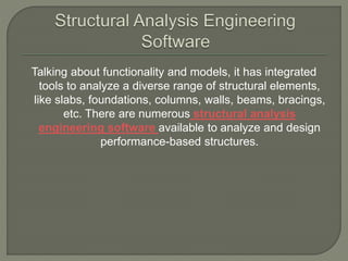 Talking about functionality and models, it has integrated
tools to analyze a diverse range of structural elements,
like slabs, foundations, columns, walls, beams, bracings,
etc. There are numerous structural analysis
engineering software available to analyze and design
performance-based structures.
 