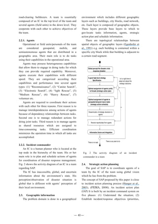 road-clearing bulldozers. A team is essentially
composed of an IC in the top level of the team and
several agents (field units) in the down level. They
cooperate with each other to achieve objectives of
the team.
2.2.1. Agents
Operational or field units/personals of the team
are considered geospatial, mobile, and
semiautonomous agents that are distributed in a
geographic area. Their main role is to do tasks
using their capabilities in the operational area.
Agents may possess heterogeneous capabilities
that allow them to engage in doing tasks for which
they can provide required capability. Moreover,
agents execute their capabilities with different
speed. They are categorized according their
capabilities and performance into several agent
types: (1) “Reconnaissance”, (2) “Canine Search”,
(3) “Electronic Search”, (4) “light Rescue”, (5)
“Medium Rescue”, (6) “Heavy Rescue”, (7)
volunteer etc.
Agents are required to coordinate their actions
with each other for three reasons. First reason is to
manage interdependencies among actions of agents
because of dependency relationships between tasks.
Second one is to manage redundant actions for
doing joint tasks. Third reason is to manage agents
as shared resources which are assigned to
time-consuming tasks. Efficient coordination
minimizes the operation time in which all tasks are
accomplished.
2.2.2. Incident commander
An IC is a human planner who is located at the
top node in the hierarchy of the team. His or her
main role is to plan and schedule actions of agents
for coordination of disaster response management.
Fig. 2 shows the activity diagram of an IC in a team
regarding SAP.
The IC has inaccessible, global, and uncertain
information about the environment’s state. His
perception/observation of disaster situation is
global that is different with agents’ perception of
their local environment.
2.3. Geographic information
The problem domain is done in a geographical
environment which includes different geographic
layers such as buildings, city blocks, road network,
etc. Each layer is composed of geographic objects.
These layers provide base layers to which to
geo-locate tasks information, agents, strategic
action plan and schedule information.
There are topological relationships between
spatial objects of geographic layers (Egenhofer et
al., 1991) e.g. each building is contained within a
specific city block while that building is adjacent to
a certain road segment.
2.4. Strategic action planning
The goal of SAP is to coordinate agents of a
team by the IC of the team using global vision
which he has from the problem.
The concept of SAP proposed by this paper is close
to incident action planning process (Hunger et al.,
2003), (FEMA, 2006). An incident action plan
(IAP) It is built by an incident command system on
five phases: (1) Understand the situation; (2)
Establish incident/response objectives (priorities,
Fig. 2 The activity diagram of an incident
commander in a team
― 40 ―
 