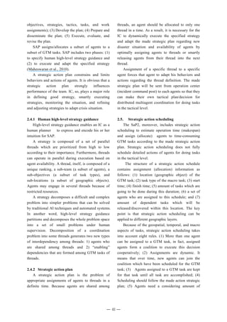 objectives, strategies, tactics, tasks, and work
assignments); (3) Develop the plan; (4) Prepare and
disseminate the plan; (5) Execute, evaluate, and
revise the plan.
SAP assigns/allocates a subset of agents to a
subset of GTM tasks. SAP includes two phases: (1)
to specify human high-level strategy guidance and
(2) to execute and adapt the specified strategy
(Maheswaran et al., 2010).
A strategic action plan constrains and limits
behaviors and actions of agents. It is obvious that a
strategic action plan strongly influences
performance of the team. IC, so, plays a major role
in defining good strategy, smartly executing
strategies, monitoring the situation, and refining
and adjusting strategies to adapt crisis situation.
2.4.1 Human high-level strategy guidance
High-level strategy guidance enables an IC as a
human planner to express and encode his or her
intuition for SAP.
A strategy is composed of a set of parallel
threads which are prioritized from high to low
according to their importance. Furthermore, threads
can operate in parallel during execution based on
agent availability. A thread, itself, is composed of a
unique ranking, a sub-team (a subset of agents), a
sub-objectives (a subset of task types), and
sub-locations (a subset of geographic objects).
Agents may engage in several threads because of
restricted resources.
A strategy decomposes a difficult and complex
problem into simpler problems that can be solved
by traditional AI techniques and automated systems.
In another word, high-level strategy guidance
partitions and decomposes the whole problem space
into a set of small problems under human
supervision. Decomposition of a coordination
problem into some threads generates two new types
of interdependency among threads: 1) agents who
are shared among threads and 2) “enabling”
dependencies that are formed among GTM tasks of
threads.
2.4.2 Strategic action plan
A strategic action plan is the problem of
appropriate assignments of agents to threads in a
definite time. Because agents are shared among
threads, an agent should be allocated to only one
thread in a time. As a result, it is necessary for the
IC to dynamically execute the specified strategy
and adapt the made strategic plan regarding new
disaster situation and availability of agents by
optimally assigning agents to threads or smartly
releasing agents from their thread into the next
thread.
Assignment of a specific thread to a specific
agent forces that agent to adapt his behaviors and
actions regarding the thread definition. The made
strategic plan will be sent from operation center
(incident command post) to each agents so that they
can make their own tactical plan/decision for
distributed multiagent coordination for doing tasks
in the tactical level.
2.5. Strategic action scheduling
The SaP2, moreover, includes strategic action
scheduling to estimate operation time (makespan)
and assign (allocate) agents to time-consuming
GTM tasks according to the made strategic action
plan. Strategic action scheduling does not fully
schedule detailed actions of agents for doing tasks
in the tactical level.
The structure of a strategic action schedule
contains assignment (allocation) information as
follows: (1) location (geographic object) of the
GTM task; (2) task type of the macro task; (3) start
time; (4) finish time; (5) amount of tasks which are
going to be done during this duration; (6) a set of
agents who are assigned to this schedule; and (7)
amount of dependent tasks which will be
released/discovered within this location. The key
point is that strategic action scheduling can be
applied to different geographic layers.
Because of the geospatial, temporal, and macro
aspects of tasks, strategic action scheduling takes
into account eight rules. (1) More than one agent
can be assigned to a GTM task, in fact, assigned
agents form a coalition to execute this decision
cooperatively; (2) Assignments are dynamic. It
means that over time, new agents can join the
coalition which have been scheduled for the GTM
task; (3) Agents assigned to a GTM task are kept
for that task until all task are accomplished; (4)
Scheduling should follow the made action strategic
plan; (5) Agents need a considering amount of
― 41 ―
 