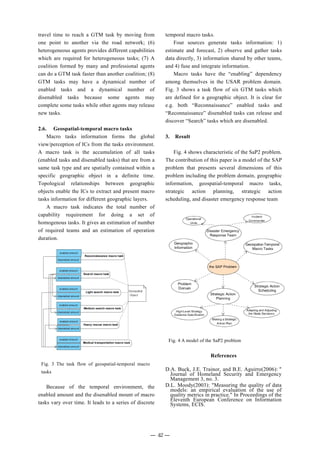 travel time to reach a GTM task by moving from
one point to another via the road network; (6)
heterogeneous agents provides different capabilities
which are required for heterogeneous tasks; (7) A
coalition formed by many and professional agents
can do a GTM task faster than another coalition; (8)
GTM tasks may have a dynamical number of
enabled tasks and a dynamical number of
disenabled tasks because some agents may
complete some tasks while other agents may release
new tasks.
2.6. Geospatial-temporal macro tasks
Macro tasks information forms the global
view/perception of ICs from the tasks environment.
A macro task is the accumulation of all tasks
(enabled tasks and disenabled tasks) that are from a
same task type and are spatially contained within a
specific geographic object in a definite time.
Topological relationships between geographic
objects enable the ICs to extract and present macro
tasks information for different geographic layers.
A macro task indicates the total number of
capability requirement for doing a set of
homogenous tasks. It gives an estimation of number
of required teams and an estimation of operation
duration.
Because of the temporal environment, the
enabled amount and the disenabled mount of macro
tasks vary over time. It leads to a series of discrete
temporal macro tasks.
Four sources generate tasks information: 1)
estimate and forecast, 2) observe and gather tasks
data directly, 3) information shared by other teams,
and 4) fuse and integrate information.
Macro tasks have the “enabling” dependency
among themselves in the USAR problem domain.
Fig. 3 shows a task flow of six GTM tasks which
are defined for a geographic object. It is clear for
e.g. both “Reconnaissance” enabled tasks and
“Reconnaissance” disenabled tasks can release and
discover “Search” tasks which are disenabled.
3. Result
Fig. 4 shows characteristic of the SaP2 problem.
The contribution of this paper is a model of the SAP
problem that presents several dimensions of this
problem including the problem domain, geographic
information, geospatial-temporal macro tasks,
strategic action planning, strategic action
scheduling, and disaster emergency response team
References
D.A. Buck, J.E. Trainor, and B.E. Aguirre(2006): "
Journal of Homeland Security and Emergency
Management 3, no. 3.
D.L. Moody(2003): "Measuring the quality of data
models: an empirical evaluation of the use of
quality metrics in practice." In Proceedings of the
Eleventh European Conference on Information
Systems, ECIS.
Fig. 3 The task flow of geospatial-temporal macro
tasks
Fig. 4 A model of the SaP2 problem
― 42 ―
 