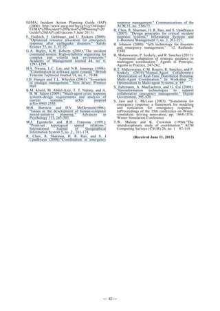 FEMA, Incident Action Planning Guide (IAP)
(2006) :http://www.uscg.mil/hq/cg5/cg534/nsarc/
FEMA%20Incident%20Action%20Planning%20
Guide%20(IAP).pdf (access 5 June 2013)
F. Fiedrich, F. Gehbauer, and U. Rickers (2000):
"Optimized resource allocation for emergency
response after earthquake disasters." Safety
Science 35, no. 1, 41-57.
G.A. Bigley, K.H. Roberts (2001):"The incident
command system: High-reliability organizing for
complex and volatile task environments."
Academy of Management Journal 44, no. 6,
1281-1299.
H.S. Nwana, L.C. Lee, and N.R. Jennings (1996):
"Coordination in software agent systems." British
Telecom Technical Journal 14, no. 4 , 79-88.
J.D. Hunger and T.L. Wheelen (2003): “Essentials
of strategic management.” New Jersey: Prentice
Hall
K.M. Khalil, M. Abdel-Aziz, T. T. Nazmy, and A.
B. M. Salem (2009): "Multi-agent crisis response
systems-design requirements and analysis of
current systems." arXiv preprint
arXiv:0903.2543.
M.H. Burstein and D.V. McDermott(1996):
"Issues in the development of human-computer
mixed-initiative planning." Advances in
Psychology 113, 285-303.
M.J. Egenhofer and R.D. Franzosa (1991):
"Point-set topological spatial relations."
International Journal of Geographical
Information System 5, no. 2 , 161-174.
R. Chen, R. Sharman, H. R. Rao, and S. J
Upadhyaya (2008):"Coordination in emergency
response management." Communications of the
ACM 51, no. 5 66-73.
R. Chen, R. Sharman, H. R. Rao, and S. Upadhyaya
(2007): "Design principles for critical incident
response systems," Information Systems and
E-Business Management 5, no. 3, 201-227.
R. Johnson (2000): “GIS technology for disasters
and emergency management,” 12. Redlands:
ESRI
R. Maheswaran, P. Szekely, and R. Sanchez (2011):
"Automated adaptation of strategic guidance in
multiagent coordination." Agents in Principle,
Agents in Practice, 247-262.
R.T. Maheswaran, C.M. Rogers, R. Sanchez, and P.
Szekely (2010):"Human-Agent Collaborative
Optimization of Real-Time Distributed Dynamic
Multi-Agent Coordination." In Workshop 25:
Optimisation in Multi-agent Systems, p. 49.
S. Fuhrmann, A. MacEachren, and G. Cai (2008):
"Geoinformation technologies to support
collaborative emergency management." Digital
Government, 395-420.
S. Jain and C. McLean (2003): "Simulation for
emergency response: a framework for modeling
and simulation for emergency response."
InProceedings of the 35th conference on Winter
simulation: driving innovation, pp. 1068-1076.
Winter Simulation Conference
T.W. Malone and K. Crowston (1994):"The
interdisciplinary study of coordination." ACM
Computing Surveys (CSUR) 26, no. 1 87-119.
(Received June 11, 2013)
― 43 ―
 