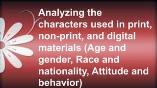 Analyzing the
characters used in print,
non-print, and digital
materials (Age and
gender, Race and
nationality, Attitude and
behavior)
 