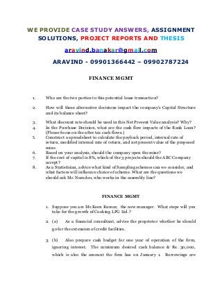 WE PROVIDE CASE STUDY ANSWERS, ASSIGNMENT
SOLUTIONS, PROJECT REPORTS AND THESIS
aravind.banakar@gmail.com
ARAVIND - 09901366442 – 09902787224
FINANCE MGMT
1. Who are the two parties to this potential lease transaction?
2. How will these alternative decisions impact the company's Capital Structure
and its balance sheet?
3. What discount rate should be used in this Net Present Value analysis? Why?
4. In the Purchase Decision, what are the cash flow impacts of the Bank Loan?
(Please focus on the after tax cash flows.)
5. Construct a spreadsheet to calculate the payback period, internal rate of
return, modified internal rate of return, and net present value of the proposed
mine.
6. Based on your analysis, should the company open the mine?
7. If the cost of capital is 8%, which of the 3 projects should the ABC Company
accept?
8. As a Statistician, advice what kind of Sampling schemes can we consider, and
what factors will influence choice of scheme. What are the questions we
should ask Mr. Namdeo, who works in the assembly line?
FINANCE MGMT
1. Suppose you are Mr.Keen Kumar, the new manager. What steps will you
take for the growth of Cooking LPG Ltd.?
2. (a) As a financial consultant, advise the proprietor whether he should
go for the extension of credit facilities.
3. (b) Also prepare cash budget for one year of operation of the firm,
ignoring interest. The minimum desired cash balance & Rs. 30,000,
which is also the amount the firm has on January 1. Borrowings are
 
