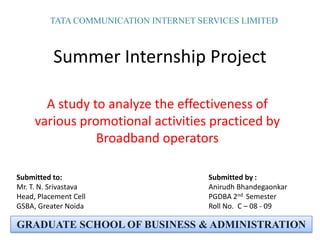 TATA COMMUNICATION INTERNET SERVICES LIMITED Summer Internship Project A study to analyze the effectiveness of various promotional activities practiced by Broadband operators  Submitted by : AnirudhBhandegaonkar PGDBA 2nd  Semester Roll No.  C – 08 - 09 Submitted to: Mr. T. N. Srivastava Head, Placement Cell GSBA, Greater Noida GRADUATE SCHOOL OF BUSINESS & ADMINISTRATION 