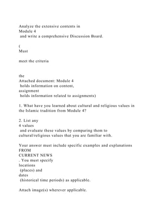 Analyze the extensive contents in
Module 4
and write a comprehensive Discussion Board.
(
Must
meet the criteria
the
Attached document: Module 4
holds information on content,
assignment
holds information related to assignments)
1. What have you learned about cultural and religious values in
the Islamic tradition from Module 4?
2. List any
4 values
and evaluate these values by comparing them to
cultural/religious values that you are familiar with.
Your answer must include specific examples and explanations
FROM
CURRENT NEWS
. You must specify
locations
(places) and
dates
(historical time periods) as applicable.
Attach image(s) wherever applicable.
 