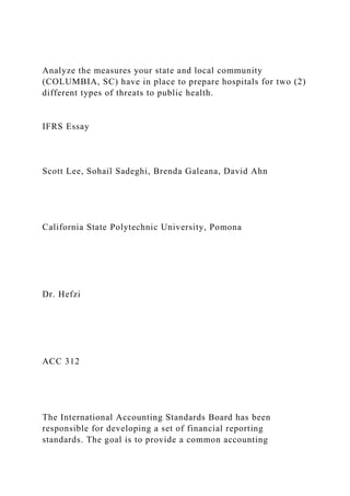 Analyze the measures your state and local community
(COLUMBIA, SC) have in place to prepare hospitals for two (2)
different types of threats to public health.
IFRS Essay
Scott Lee, Sohail Sadeghi, Brenda Galeana, David Ahn
California State Polytechnic University, Pomona
Dr. Hefzi
ACC 312
The International Accounting Standards Board has been
responsible for developing a set of financial reporting
standards. The goal is to provide a common accounting
 