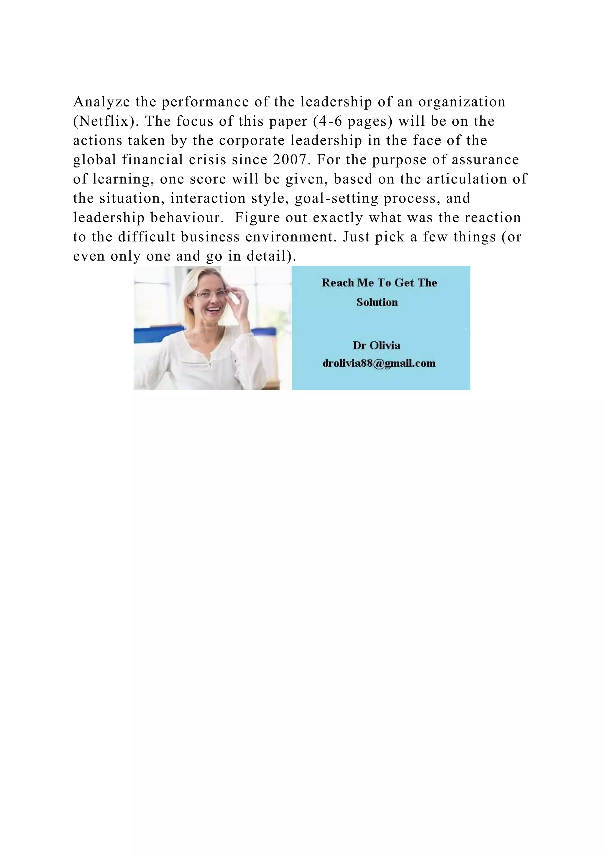 Analyze the performance of the leadership of an organization
(Netflix). The focus of this paper (4-6 pages) will be on the
actions taken by the corporate leadership in the face of the
global financial crisis since 2007. For the purpose of assurance
of learning, one score will be given, based on the articulation of
the situation, interaction style, goal-setting process, and
leadership behaviour. Figure out exactly what was the reaction
to the difficult business environment. Just pick a few things (or
even only one and go in detail).