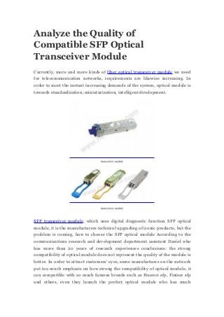 Analyze the Quality of
Compatible SFP Optical
Transceiver Module
Currently, more and more kinds of fiber optical transceiver module we need
for telecommunication networks, requirements are likewise increasing. In
order to meet the instant increasing demands of the system, optical module is
towards standardization, miniaturization, intelligent development.
transceiver module
transceiver module
SFP transceiver module, which uses digital diagnostic function SFP optical
module, it is the manufacturers technical upgrading of iconic products, but the
problem is coming, how to choose the SFP optical module According to the
communications research and development department assistant Daniel who
has more than 20 years of research experiences conclusions: the strong
compatibility of optical module does not represent the quality of the module is
better. In order to attract customers’ eyes, some manufactures on the network
put too much emphasis on how strong the compatibility of optical module, it
can compatible with so much famous brands such as Huawei sfp, Finisar sfp
and others, even they launch the perfect optical module who has much
 