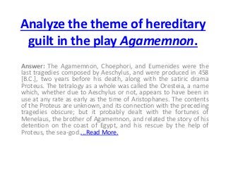 Analyze the theme of hereditary
guilt in the play Agamemnon.
Answer: The Agamemnon, Choephori, and Eumenides were the
last tragedies composed by Aeschylus, and were produced in 458
[B.C.], two years before his death, along with the satiric drama
Proteus. The tetralogy as a whole was called the Oresteia, a name
which, whether due to Aeschylus or not, appears to have been in
use at any rate as early as the time of Aristophanes. The contents
of the Proteus are unknown, and its connection with the preceding
tragedies obscure; but it probably dealt with the fortunes of
Menelaus, the brother of Agamemnon, and related the story of his
detention on the coast of Egypt, and his rescue by the help of
Proteus, the sea-god....Read More.
 
