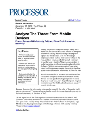 Tech & Trends                                                               Click To Print
General Information
September 24, 2010 • Vol.32 Issue 20
Page(s) 41 in print issue


Analyze The Threat From Mobile
Devices
Protect Devices With Security Policies, Plans For Information
Recovery

                                    Among the greatest workplace changes taking place
   Key Points                       within the past decade or so is the amount of enterprise
                                    information leaving the office along with employee
   • With increased use of
   mobile devices comes the
                                    laptops and smartphones. Even one decade ago,
   need for a mobile device         employees seldom worked from home or while on the
   security policy.                 road, and they certainly didn’t tote small computers
                                    everywhere, says Stephen Midgley, vice president of
   • Thieves now realize the        global marketing at software security maker Absolute
   importance of information
   stored on mobile devices
                                    Software. With the explosive growth of enterprise-
   and are specifically targeting   issued mobile devices comes the threat of theft and the
   them.                            access by outsiders to the information on them, he says.

   • Software installed at the      To add another wrinkle, attackers now understand the
   enterprise level is capable of
   tracking lost devices and of
                                    value of the enterprise information stored on mobile
   wiping them clean of             devices and are specifically targeting them, be-cause
   sensitive enterprise             they’re so widely used, says Hugh Thompson, program
   information.                     committee chair for the RSA Conference, an annual IT
                                    security conference.

 Because the enterprise information value can far outweigh the value of the device itself,
 experts recommend IT managers have a plan for mobile device use by employees and for
 information recovery in the event of theft.

 “When organizations are allowing users to connect their devices to the network and
 download confidential business data--whether that’s internal information or customer
 data--you need a security policy that states how the devices should be encrypted,” says
 Matt Bossom, the program manager for technology solutions at IT security company
 ”Accuvant (www.accuvant.com).

   Policy In Place
 