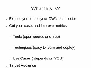 What this is?
● Expose you to use your OWN data better
● Cut your costs and improve metrics
– Tools (open source and free)
– Technqiues (easy to learn and deploy)
– Use Cases ( depends on YOU)
● Target Audience