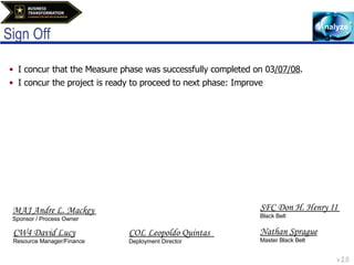 Sign Off I concur that the Measure phase was successfully completed on 03 /07/08 . I concur the project is ready to proceed to next phase: Improve CW4 David Lucy Resource Manager/Finance COL Leopoldo Quintas  Deployment Director  SFC Don H. Henry II  Black Belt Nathan Sprague Master Black Belt MAJ Andre L. Mackey  Sponsor / Process Owner 