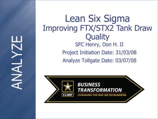 Lean Six Sigma Improving FTX/STX2 Tank Draw Quality SFC Henry, Don H. II Project Initiation Date: 31/03/08 Analyze Tollgate Date: 03/07/08 