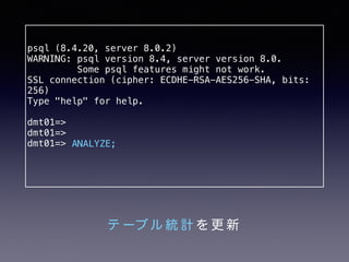 psql (8.4.20, server 8.0.2) 
WARNING: psql version 8.4, server version 8.0. 
Some psql features might not work. 
SSL connection (cipher: ECDHE-RSA-AES256-SHA, bits: 
256) 
Type "help" for help. 
dmt01=> 
dmt01=> 
dmt01=> 
ANALYZE; 
テーブル統計を更新 
 