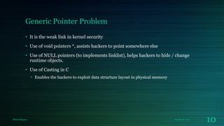 Generic Pointer Problem
• It is the weak link in kernel security
• Use of void pointers *, assists hackers to point somewhere else

• Use of NULL pointers (to implements linklist), helps hackers to hide / change
runtime objects.
• Use of Casting in C
• Enables the hackers to exploit data structure layout in physical memory

Milan Rajpara

October 8, 2013

10

 