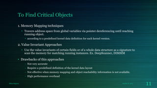 To Find Critical Objects
1. Memory Mapping techniques
• Travers address space from global variables via pointer dereferencing until reaching
running object.
• according to a predefined kernel data definition for each kernel version.

2. Value Invariant Approaches
• Use the value invariants of certain fields or of a whole data structure as a signature to
scan the memory for matching running instances. Ex. DeepScanner, DIMSIM

• Drawbacks of this approaches
- Not very accurate
- Require a predefined definition of the kernel data layout
- Not effective when memory mapping and object reachability information is not available.
- High performance overhead
Milan Rajpara

October 8, 2013

11

 