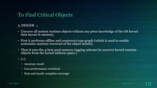 To Find Critical Objects
3. DIGGER

[1]

• Uncover all system runtime objects without any prior knowledge of the OS kernel
data layout in memory.

• First it performs offline and constructs type-graph (which is used to enable
systematic memory traversal of the object details).
• Then it uses the 4-byte pool memory tagging schema (to uncover kernel runtime
objects from the kernel address space.)
• (+)
• Accurate result
• Low performance overhead

• Fast and nearly complete coverage

Milan Rajpara

October 8, 2013

12

 
