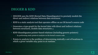 DIGGER & KDD
• DIGGER uses the KDD (Kernel Data Disambiguator) to precisely models the
direct and indirect relations between data structures.
• KDD is a static analysis tool that operates offline on an OS kernel’s source code
• Generates a type-graph for the kernel data with direct and indirect relations
between structures, models data structures [2]
• KDD disambiguates pointer-based relations (including generic pointers)
• by performing static points-to analysis on the kernel’s source code.

• Points-to analysis is the problem of determining statically a set of locations to
which a given variable may point to at runtime.

Milan Rajpara

October 8, 2013

13

 