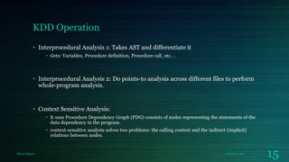 KDD Operation
• Interprocedural Analysis 1: Takes AST and differentiate it
• Gets: Variables, Procedure definition, Procedure call, etc.. .

• Interprocedural Analysis 2: Do points-to analysis across different files to perform
whole-program analysis.

• Context Sensitive Analysis:
• It uses Procedure Dependency Graph (PDG) consists of nodes representing the statements of the
data dependency in the program.
• context-sensitive analysis solves two problems: the calling context and the indirect (implicit)
relations between nodes.

Milan Rajpara

October 8, 2013

15

 