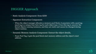 DIGGER Approach
• Static Analysis Component: from KDD
• Signature Extraction Component:
• When the object manager allocates a memory pool block, it associates with a pool tag
(pool tag is a unique four-byte tag for each object type.) Uses this tag to uncover the
kernel objects running instances, and they are static and cannot be changed during
object runtime.

• Dynamic Memory Analysis Component: Extract the object details,
• From Pool Tag, it gets the pool block start memory address and the object’s start
address.

Milan Rajpara

October 8, 2013

18

 