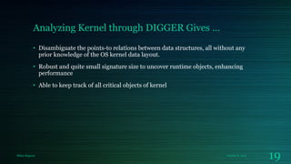 Analyzing Kernel through DIGGER Gives …
• Disambiguate the points-to relations between data structures, all without any
prior knowledge of the OS kernel data layout.
• Robust and quite small signature size to uncover runtime objects, enhancing
performance
• Able to keep track of all critical objects of kernel

Milan Rajpara

October 8, 2013

19

 
