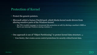 Protection of Kernel
• Protect the generic pointers.
• Microsoft added a feature PatchGuard, which blocks kernel mode drivers from
altering sensitive parts of the Windows kernel.
• But TDL (rootkit) manages to circumvent this protection as well, by altering a machine's MBR so
that it can intercept Windows startup routines. [7]

• One approach is use of “Object Partitioning” to protect kernel data structure. [3]
• Uses Sentry, that creates access control protections for security-critical kernel data.

Milan Rajpara

October 8, 2013

20

 