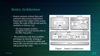 Sentry Architecture
• Sentry protects critical data and
enforces data access restrictions
based upon the origin of the access
within the code of the kernel and its
modules or drivers. [3]
• The data integrity model is
straightforward and matches that of
the Biba ring policy [9]

• The malicious code that modifies
privileges by directly writing to
memory is in a loaded module and
not in the core kernel code, so Sentry
will prevent the write

Milan Rajpara

October 8, 2013

21

 