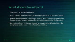 Kernel Memory Access Control
• Protect data structure from DCOM
• Sentry’s design uses a hypervisor to remain isolated from an untrusted kernel

• To keep the overhead low, Sentry uses memory partitioning to lay out sensitive
data on separate memory pages and protects those pages using the hypervisor
• The policy enforcer mediates attempted writes to protected data and uses the
policy to determine when writes should be permitted.

Milan Rajpara

October 8, 2013

22

 