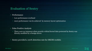 Evaluation of Sentry
• Performance
• Low performance overhead
• more performance van be achieved by memory layout optimization

• False Positive Analysis
• There were no instances when security-critical kernel data protected by Sentry was
directly modified by a benign driver.

• Sentry provided a 100% detection rate for DKOM rootkits

Milan Rajpara

October 8, 2013

24

 