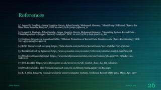References
[1] Amani S. Ibrahim, James Hamlyn-Harris, John Grundy, Mohamed Almorsy, "Identifying OS Kernel Objects for
Run-Time Security Analysis", DOI: 10.1007/978-3-642-34601-9_6
[2] Amani S. Ibrahim, John Grundy, James Hamlyn-Harris, Mohamed Almorsy, "Operating System Kernel Data
Disambiguation to Support Security Analysis", DOI: 10.1007/978-3-642-34601-9_20
[3] Abhinav Srivastava, Jonathon Gifﬁn, "Efﬁcient Protection of Kernel Data Structures via Object Partitioning", DOI:
10.1145/2420950.2421012
[4] RFC: Linux kernel merging. https://lists.ubuntu.com/archives/kernel-team/2011-October/017471.html
[5] Rootkits detail by Symantec http://www.symantec.com/avcenter/reference/windows.rootkit.overview.pdf
[6] Windows Research Kernel https://www.facultyresourcecenter.com/curriculum/pfv.aspx?ID=7366&c1=enus&c2=0
[7] TDL Rootkit: http://www.theregister.co.uk/2010/11/16/tdl_rootkit_does_64_bit_windows
[8] Windows hooks: http://msdn.microsoft.com/en-us/library/ms644959(v=vs.85).aspx
[9] K. J. Biba. Integrity considerations for secure computer systems. Technical Report MTR-3153, Mitre, Apr. 1977

Milan Rajpara

October 8, 2013

26

 
