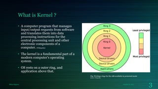 What is Kernel ?
• A computer program that manages
input/output requests from software
and translates them into data
processing instructions for the
central processing unit and other
electronic components of a
computer. [Wikipedia]
• The kernel is a fundamental part of a
modern computer's operating
system.
• OS rests on a outer ring, and
application above that.
Fig: Privilege rings for the x86 available in protected mode
[Source: Wikipedia]

Milan Rajpara

October 8, 2013

3

 