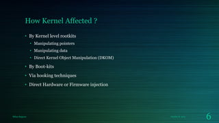 How Kernel Affected ?
• By Kernel level rootkits
• Manipulating pointers
• Manipulating data

• Direct Kernel Object Manipulation (DKOM)

• By Boot-kits
• Via hooking techniques
• Direct Hardware or Firmware injection

Milan Rajpara

October 8, 2013

6

 