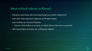 Most critical objects in Kernel
• Windows and Linux, the core kernel part are mostly written in C
• 40% inter-data structure relations are Pointer based

• 35% of these are Generic Pointers
• Pointers which defines at run time, no initial value or data type is associated

• 28% kernel data structure are well known objects

Milan Rajpara

October 8, 2013

9

 