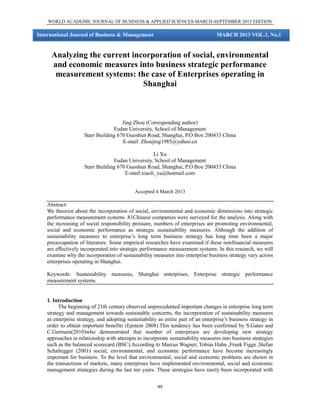 WORLD ACADEMIC JOURNAL OF BUSINESS & APPLIED SCIENCES-MARCH-SEPTEMBER 2013 EDITION

International Journal of Business & Management

MARCH 2013 VOL.1, No,1

Analyzing the current incorporation of social, environmental
and economic measures into business strategic performance
measurement systems: the case of Enterprises operating in
Shanghai

Jing Zhou (Corresponding author)
Fudan University, School of Management
Starr Building 670 Guoshun Road, Shanghai, P.O Box 200433 China
E-mail: Zhoujing1985@yahoo.cn
Li Xu
Fudan University, School of Management
Starr Building 670 Guoshun Road, Shanghai, P.O Box 200433 China
E-mail:xiaoli_xu@hotmail.com
Accepted 4 March 2013

Abstract:
We theorize about the incorporation of social, environmental and economic dimensions into strategic
performance measurement systems .81Chinese companies were surveyed for the analysis. Along with
the increasing of social responsibility pressure, numbers of enterprises are promoting environmental,
social and economic performance as strategic sustainability measures. Although the addition of
sustainability measures to enterprise’s long term business strategy has long time been a major
preoccupation of literature. Some empirical researches have examined if these nonfinancial measures
are effectively incorporated into strategic performance measurement systems. In this research, we will
examine why the incorporation of sustainability measures into enterprise business strategy vary across
enterprises operating in Shanghai.
Keywords: Sustainability measures, Shanghai enterprises, Enterprise strategic performance
measurement systems.

1. Introduction
The beginning of 21th century observed unprecedented important changes in enterprise long term
strategy and management towards sustainable concerns, the incorporation of sustainability measures
as enterprise strategy, and adopting sustainability as entire part of an enterprise’s business strategy in
order to obtain important benefits (Epstein 2008).This tendency has been confirmed by S.Gates and
C.Germain(2010)who demonstrated that number of enterprises are developing new strategy
approaches in relationship with attempts to incorporate sustainability measures into business strategies
such as the balanced scorecard (BSC).According to Marcus Wagner, Tobias Hahn ,Frank Figge ,Stefan
Schaltegger (2001) social, environmental, and economic performance have become increasingly
important for business. To the level that environmental, social and economic problems are shown in
the transactions of markets, many enterprises have implemented environmental, social and economic
management strategies during the last ten years. These strategies have rarely been incorporated with
49

 