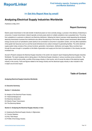 Find Industry reports, Company profiles
ReportLinker                                                                         and Market Statistics



                                               >> Get this Report Now by email!

Analyzing Electrical Supply Industries Worldwide
Published on May 2010

                                                                                                                 Report Summary

Electric power transmission is the bulk transfer of electrical power (or more correctly energy), a process in the delivery of electricity to
consumers. A power transmission network typically connects power plants to multiple substations near a populated area. The wiring
from substations to customers is referred to as Electricity distribution, following the historic business model separating the wholesale
electricity transmission business from distributors who deliver the electricity to the homes. Electric power transmission allows distant
energy sources (such as hydroelectric power plants) to be connected to consumers in population centers, and may allow exploitation
of low-grade fuel resources such as coal that would otherwise be too costly to transport to generating facilities. The entire electrical
supply system today consists of four primary functions: generation, transmission, distribution and supply. Many countries have
through the years brought in competition to the fields of generation and supply and the trend of privatization in this industry has also
increased now.


Aruvian's R'search analyzes the Electrical Supply Industries in the world in its research report Analyzing Electrical Supply Industries
Worldwide. The report analyzes what is taking place in the Electrical Supply Industries in various countries across continents. The
report gives a brief country profile, a profile of the energy industry in that country, and of course the status of the electrical supply
industry in the country. Facts and figures related to the energy industry and the electrical supply industry is also included in this
in-depth one-of-a-kind report.




                                                                                                                 Table of Content

Analyzing Electrical Supply Industries Worldwide



A. Executive Summary


Section 1: Introduction


B. Analysis of the Electrical Power Industry
B.1 Historical Background
B.2 Electricity Generation
B.3 Electric Power Transmission
B.4 The Electricity Market


Section 2: Analyzing the Electrical Supply Industry in Asia


A. Analyzing the Electrical Supply Industry in Afghanistan
A.1 Country Statistics
A.2 Key Take-Aways
A.3 Profile of the Energy Industry



Analyzing Electrical Supply Industries Worldwide                                                                                     Page 1/23
 