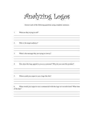 Analyzing Logos
Answer each of the following questions using complete sentences.
1. What are they trying to sell?
______________________________________________________________________________
______________________________________________________________________________
______________________________________________________________________________
2. Who is the target audience?
______________________________________________________________________________
______________________________________________________________________________
______________________________________________________________________________
3. What is the message they are trying to convey?
______________________________________________________________________________
______________________________________________________________________________
______________________________________________________________________________
4. How does this logo appeal to you as a customer? Why do you want this product?
______________________________________________________________________________
______________________________________________________________________________
______________________________________________________________________________
5. Where could you expect to see a logo like this?
______________________________________________________________________________
______________________________________________________________________________
______________________________________________________________________________
6. When would you expect to see a commercial with this logo in it on television? What time
of the day?
______________________________________________________________________________
______________________________________________________________________________
______________________________________________________________________________
 