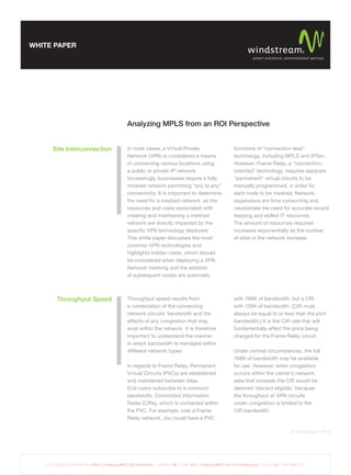 WHITE PAPER




                                                       Analyzing MPLS from an ROI Perspective


        Site Interconnection                           In most cases, a Virtual Private                                     functions of “connection-less”
                                                       Network (VPN) is considered a means                                  technology, including MPLS and IPSec.
                                                       of connecting various locations using                                However, Frame Relay, a “connection-
                                                       a public or private IP network.                                      oriented” technology, requires separate
                                                       Increasingly, businesses require a fully                             “permanent” virtual circuits to be
                                                       meshed network permitting “any to any”                               manually programmed, in order for
                                                       connectivity. It is important to determine                           each node to be meshed. Network
                                                       the need for a meshed network, as the                                expansions are time consuming and
                                                       resources and costs associated with                                  necessitate the need for accurate record
                                                       creating and maintaining a meshed                                    keeping and skilled IT resources.
                                                       network are directly impacted by the                                 The amount of resources required
                                                       speciﬁc VPN technology deployed.                                     increases exponentially as the number
                                                       This white paper discusses the most                                  of sites in the network increase.
                                                       common VPN technologies and
                                                       highlights hidden costs, which should
                                                       be considered when deploying a VPN.
                                                       Network meshing and the addition
                                                       of subsequent nodes are automatic



          Throughput Speed                             Throughput speed results from                                        with 768K of bandwidth, but a CIR
                                                       a combination of the connecting                                      with 128K of bandwidth. (CIR must
                                                       network circuits’ bandwidth and the                                  always be equal to or less than the port
                                                       effects of any congestion that may                                   bandwidth.) It is the CIR rate that will
                                                       exist within the network. It is therefore                            fundamentally affect the price being
                                                       important to understand the manner                                   charged for the Frame Relay circuit.
                                                       in which bandwidth is managed within
                                                       different network types.                                             Under normal circumstances, the full
                                                                                                                            768K of bandwidth may be available
                                                       In regards to Frame Relay, Permanent                                 for use. However, when congestion
                                                       Virtual Circuits (PVCs) are established                              occurs within the carrier’s network,
                                                       and maintained between sites.                                        data that exceeds the CIR would be
                                                       End-users subscribe to a minimum                                     deemed ‘discard eligible,’ because
                                                       bandwidth, Committed Information                                     the throughput of VPN circuits
                                                       Rates (CIRs), which is contained within                              under congestion is limited to the
                                                       the PVC. For example, over a Frame                                   CIR bandwidth.
                                                       Relay network, you could have a PVC

                                                                                                                                                                 © Windstream 2012




    DATE: 3.15.12 | REVISION: 6 | 009573_Analyzing_MPLS_ROI_Perspective | CREATIVE: MF | JOB#: 9573 - Analyzing MPLS from a ROI Perspective | COLOR: GS | TRIM: 8.5” x 11”
 