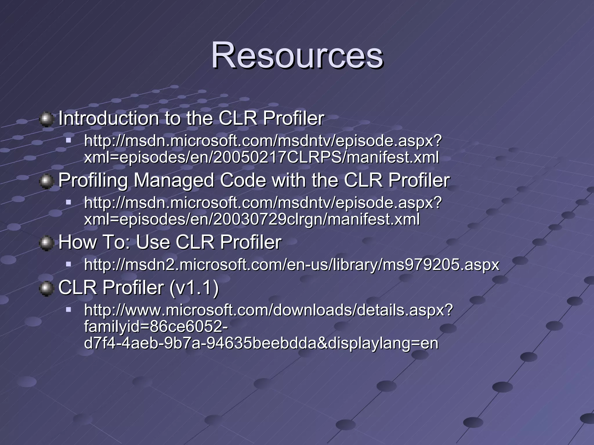 Resources Introduction to the CLR Profiler http://msdn.microsoft.com/msdntv/episode.aspx?xml=episodes/en/20050217CLRPS/manifest.xml Profiling Managed Code with the CLR Profiler http://msdn.microsoft.com/msdntv/episode.aspx?xml=episodes/en/20030729clrgn/manifest.xml How To: Use CLR Profiler http://msdn2.microsoft.com/en-us/library/ms979205.aspx CLR Profiler (v1.1) http://www.microsoft.com/downloads/details.aspx?familyid=86ce6052-d7f4-4aeb-9b7a-94635beebdda&displaylang=en 
