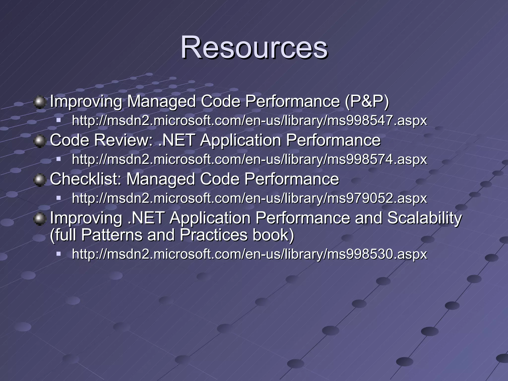 Resources Improving Managed Code Performance (P&P) http://msdn2.microsoft.com/en-us/library/ms998547.aspx Code Review: .NET Application Performance http://msdn2.microsoft.com/en-us/library/ms998574.aspx Checklist: Managed Code Performance http://msdn2.microsoft.com/en-us/library/ms979052.aspx Improving .NET Application Performance and Scalability (full Patterns and Practices book) http://msdn2.microsoft.com/en-us/library/ms998530.aspx 