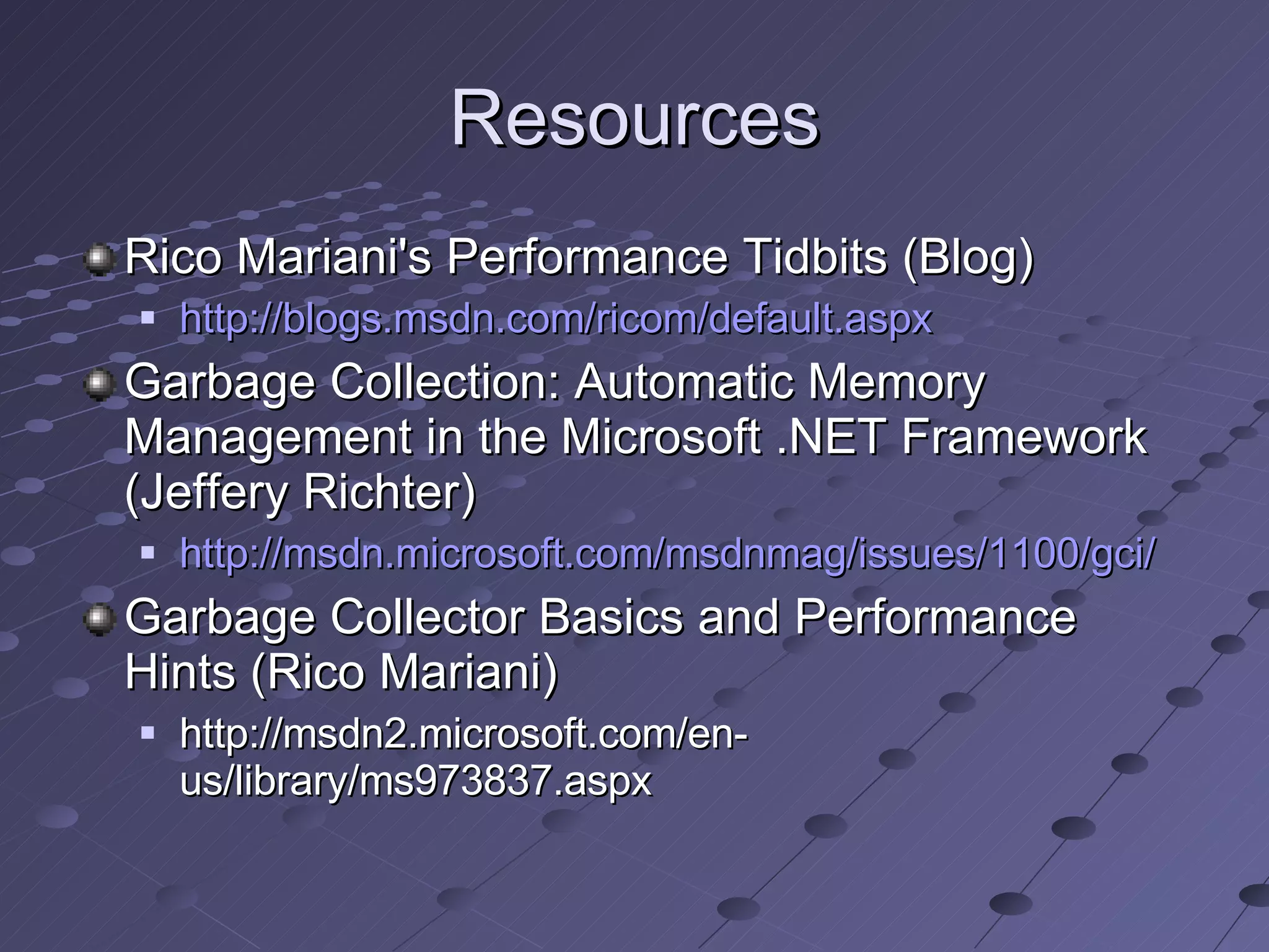 Resources Rico Mariani's Performance Tidbits (Blog) http://blogs.msdn.com/ricom/default.aspx Garbage Collection: Automatic Memory Management in the Microsoft .NET Framework (Jeffery Richter) http://msdn.microsoft.com/msdnmag/issues/1100/gci/ Garbage Collector Basics and Performance Hints (Rico Mariani) http://msdn2.microsoft.com/en-us/library/ms973837.aspx 