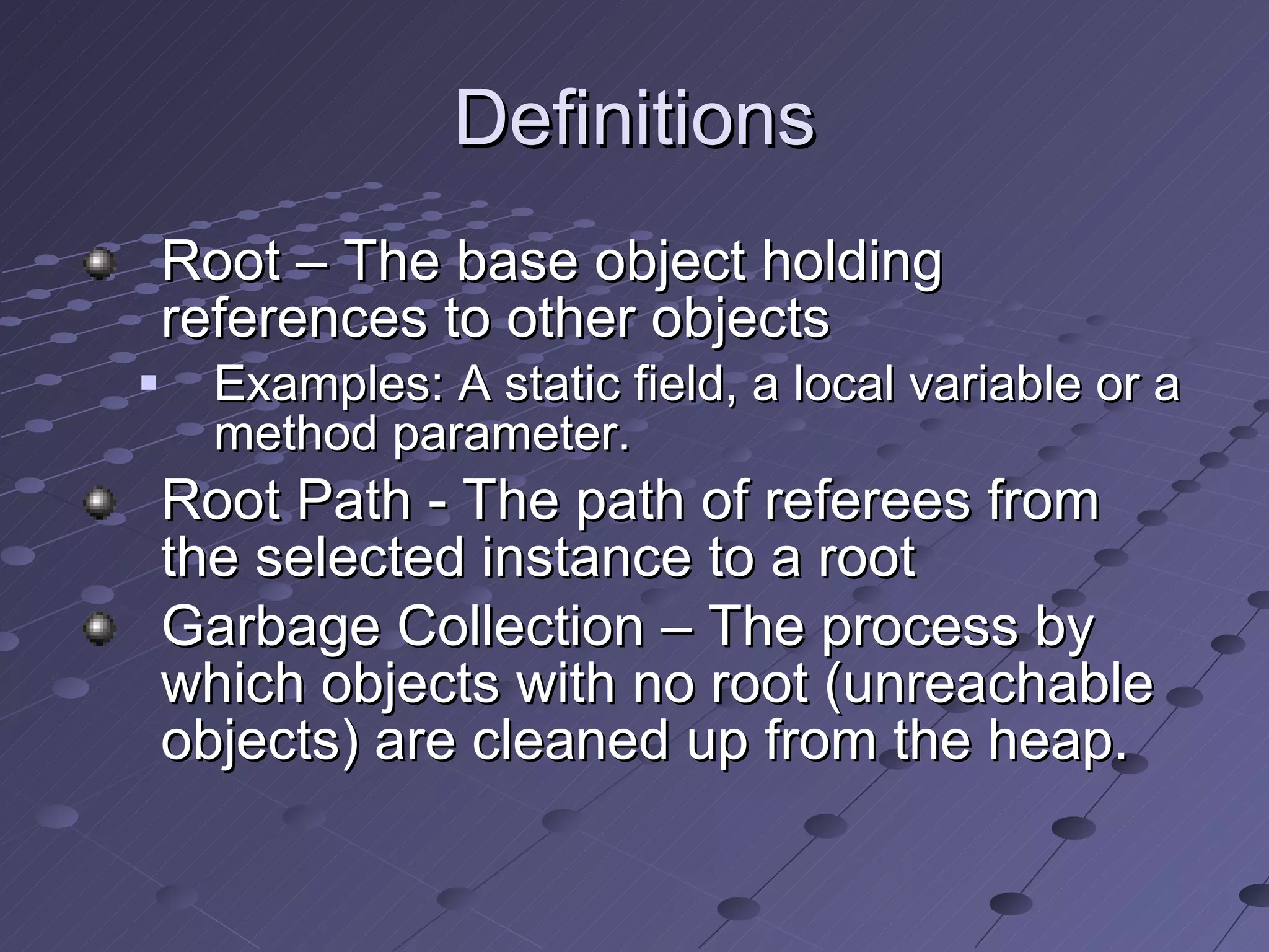 Definitions Root – The base object holding references to other objects Examples: A static field, a local variable or a method parameter.  Root Path - The path of referees from the selected instance to a root Garbage Collection – The process by which objects with no root (unreachable objects) are cleaned up from the heap.   
