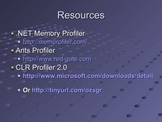Resources .NET Memory Profiler http://memprofiler.com/ Ants Profiler http://www.red-gate.com CLR Profiler 2.0 http://www.microsoft.com/downloads/details.aspx?familyid=A362781C-3870-43BE-8926-862B40AA0CD0&displaylang=en   Or  http://tinyurl.com/ozsgr 