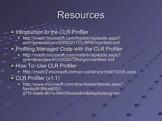 Resources Introduction to the CLR Profiler http://msdn.microsoft.com/msdntv/episode.aspx?xml=episodes/en/20050217CLRPS/manifest.xml Profiling Managed Code with the CLR Profiler http://msdn.microsoft.com/msdntv/episode.aspx?xml=episodes/en/20030729clrgn/manifest.xml How To: Use CLR Profiler http://msdn2.microsoft.com/en-us/library/ms979205.aspx CLR Profiler (v1.1) http://www.microsoft.com/downloads/details.aspx?familyid=86ce6052-d7f4-4aeb-9b7a-94635beebdda&displaylang=en 