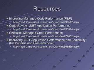 Resources Improving Managed Code Performance (P&P) http://msdn2.microsoft.com/en-us/library/ms998547.aspx Code Review: .NET Application Performance http://msdn2.microsoft.com/en-us/library/ms998574.aspx Checklist: Managed Code Performance http://msdn2.microsoft.com/en-us/library/ms979052.aspx Improving .NET Application Performance and Scalability (full Patterns and Practices book) http://msdn2.microsoft.com/en-us/library/ms998530.aspx 