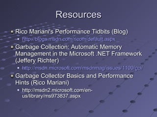 Resources Rico Mariani's Performance Tidbits (Blog) http://blogs.msdn.com/ricom/default.aspx Garbage Collection: Automatic Memory Management in the Microsoft .NET Framework (Jeffery Richter) http://msdn.microsoft.com/msdnmag/issues/1100/gci/ Garbage Collector Basics and Performance Hints (Rico Mariani) http://msdn2.microsoft.com/en-us/library/ms973837.aspx 