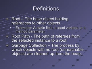 Definitions Root – The base object holding references to other objects Examples: A static field, a local variable or a method parameter.  Root Path - The path of referees from the selected instance to a root Garbage Collection – The process by which objects with no root (unreachable objects) are cleaned up from the heap.   