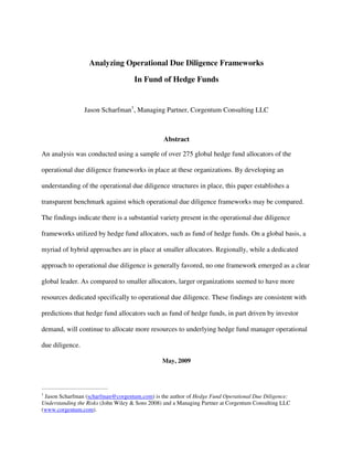 Analyzing Operational Due Diligence Frameworks

                                     In Fund of Hedge Funds


                     Jason Scharfman1, Managing Partner, Corgentum Consulting LLC



                                                Abstract

An analysis was conducted using a sample of over 275 global hedge fund allocators of the

operational due diligence frameworks in place at these organizations. By developing an

understanding of the operational due diligence structures in place, this paper establishes a

transparent benchmark against which operational due diligence frameworks may be compared.

The findings indicate there is a substantial variety present in the operational due diligence

frameworks utilized by hedge fund allocators, such as fund of hedge funds. On a global basis, a

myriad of hybrid approaches are in place at smaller allocators. Regionally, while a dedicated

approach to operational due diligence is generally favored, no one framework emerged as a clear

global leader. As compared to smaller allocators, larger organizations seemed to have more

resources dedicated specifically to operational due diligence. These findings are consistent with

predictions that hedge fund allocators such as fund of hedge funds, in part driven by investor

demand, will continue to allocate more resources to underlying hedge fund manager operational

due diligence.

                                                May, 2009



_________________________________
1
 Jason Scharfman (scharfman@corgentum.com) is the author of Hedge Fund Operational Due Diligence:
Understanding the Risks (John Wiley & Sons 2008) and a Managing Partner at Corgentum Consulting LLC
(www.corgentum.com).
 