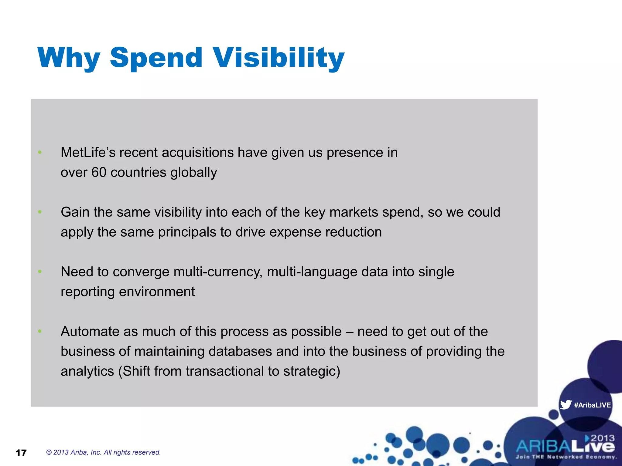 #AribaLIVE
Why Spend Visibility
• MetLife’s recent acquisitions have given us presence in
over 60 countries globally
• Gain the same visibility into each of the key markets spend, so we could
apply the same principals to drive expense reduction
• Need to converge multi-currency, multi-language data into single
reporting environment
• Automate as much of this process as possible – need to get out of the
business of maintaining databases and into the business of providing the
analytics (Shift from transactional to strategic)
© 2013 Ariba, Inc. All rights reserved.17
 