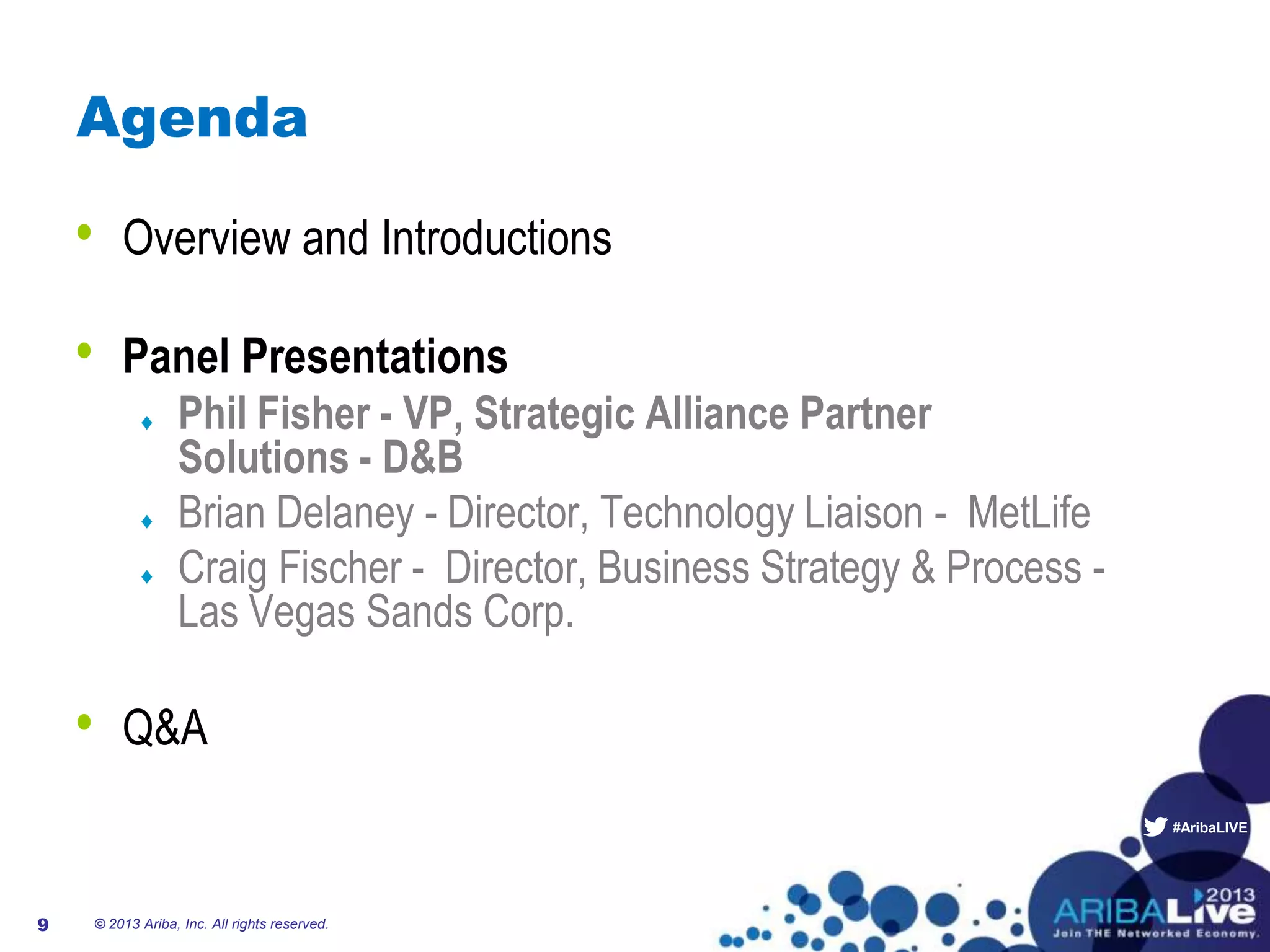 #AribaLIVE
Agenda
• Overview and Introductions
• Panel Presentations
Phil Fisher - VP, Strategic Alliance Partner
Solutions - D&B
Brian Delaney - Director, Technology Liaison - MetLife
Craig Fischer - Director, Business Strategy & Process -
Las Vegas Sands Corp.
• Q&A
© 2013 Ariba, Inc. All rights reserved.9
 